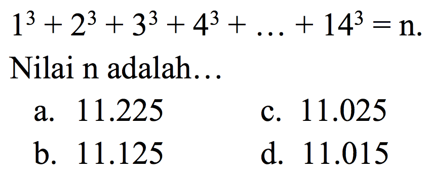  1^(3)+2^(3)+3^(3)+4^(3)+...+14^(3)=n 
Nilai  n  adalah...
a.  11.225 
c.  11.025 
b.  11.125 
d.  11.015 