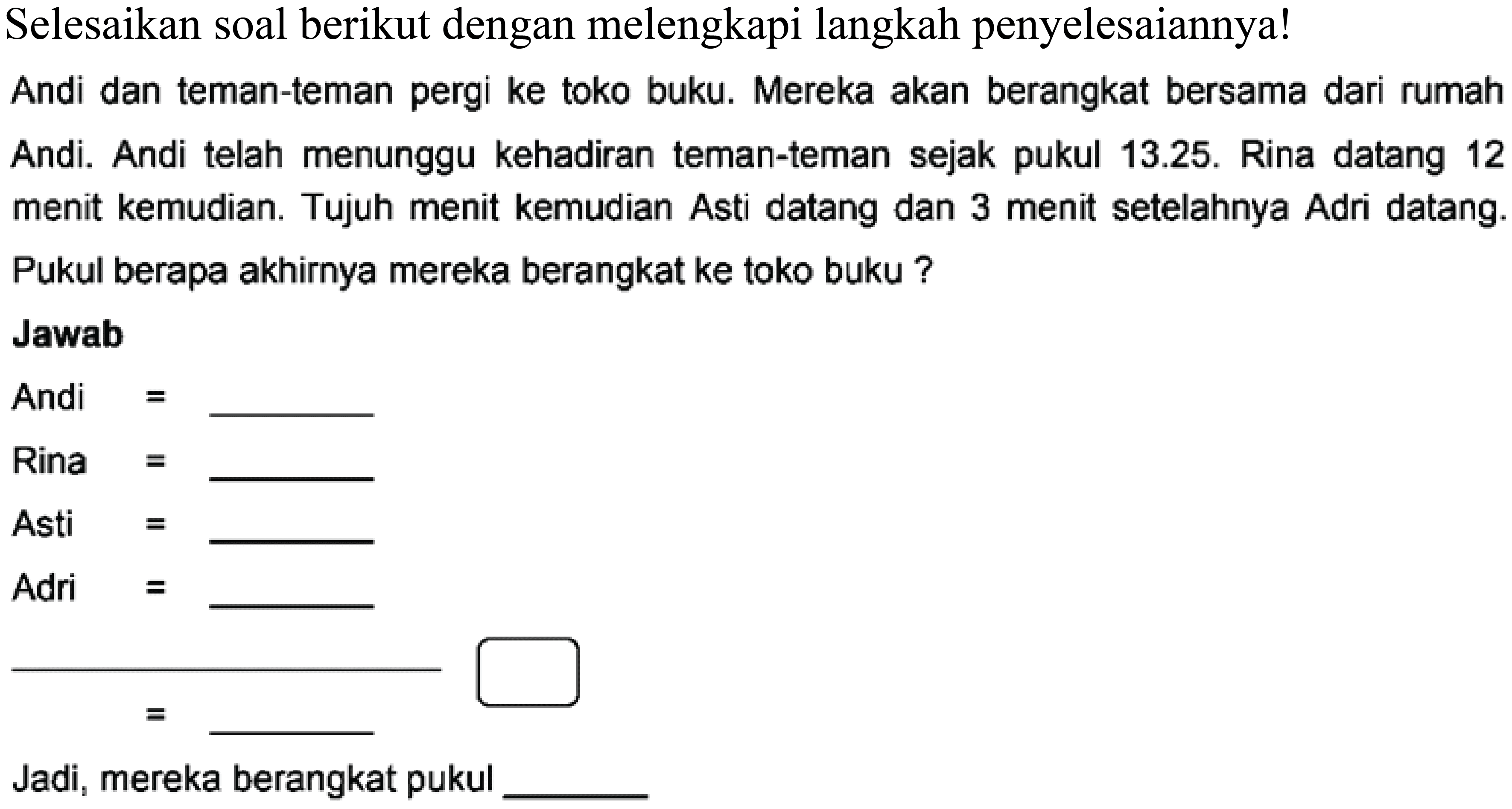 Selesaikan soal berikut dengan melengkapi langkah penyelesaiannya!
Andi dan teman-teman pergi ke toko buku. Mereka akan berangkat bersama dari rumah Andi. Andi telah menunggu kehadiran teman-teman sejak pukul 13.25. Rina datang 12 menit kemudian. Tujuh menit kemudian Asti datang dan 3 menit setelahnya Adri datang. Pukul berapa akhirnya mereka berangkat ke toko buku ?
Jawab
Andi = 
Rina = 
Asti = 
Adri = 
Jadi, mereka berangkat pukul