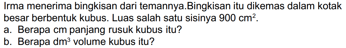 Irma menerima bingkisan dari temannya.Bingkisan itu dikemas dalam kotak besar berbentuk kubus. Luas salah satu sisinya  900 cm^(2) .
a. Berapa cm panjang rusuk kubus itu?
b. Berapa dm  ^(3)  volume kubus itu?