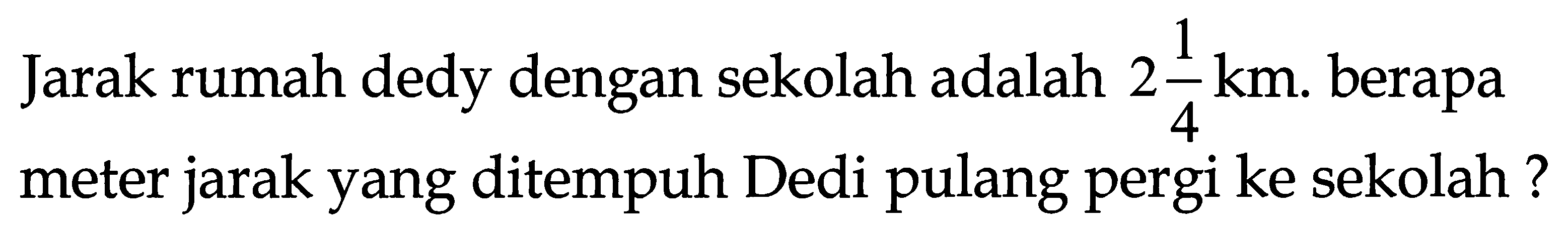 Jarak rumah dedy dengan sekolah adalah  2 (1)/(4) ~km . berapa meter jarak yang ditempuh Dedi pulang pergi ke sekolah ?