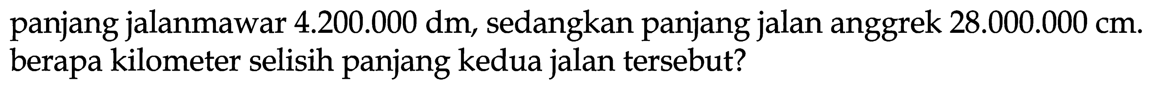 panjang jalanmawar  4.200 .000 dm , sedangkan panjang jalan anggrek  28.000 .000 cm . berapa kilometer selisih panjang kedua jalan tersebut?