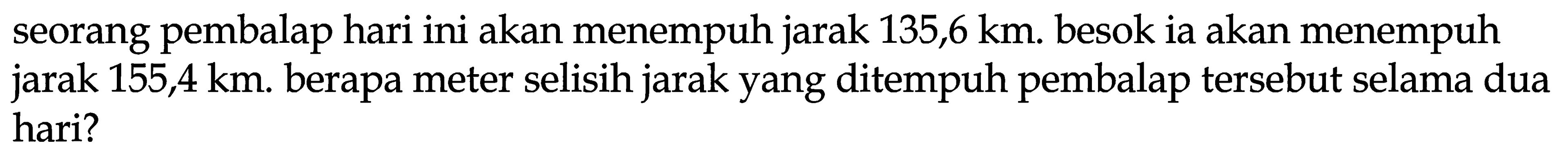 seorang pembalap hari ini akan menempuh jarak 135,6 km. besok ia akan menempuh jarak  155,4 ~km . berapa meter selisih jarak yang ditempuh pembalap tersebut selama dua hari?