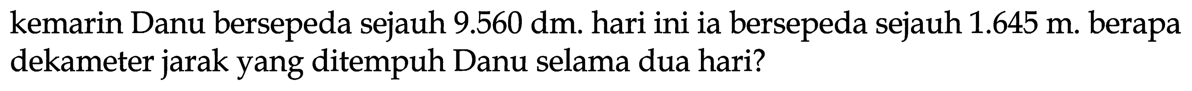 kemarin Danu bersepeda sejauh  9.560 dm . hari ini ia bersepeda sejauh  1.645 m . berapa dekameter jarak yang ditempuh Danu selama dua hari?