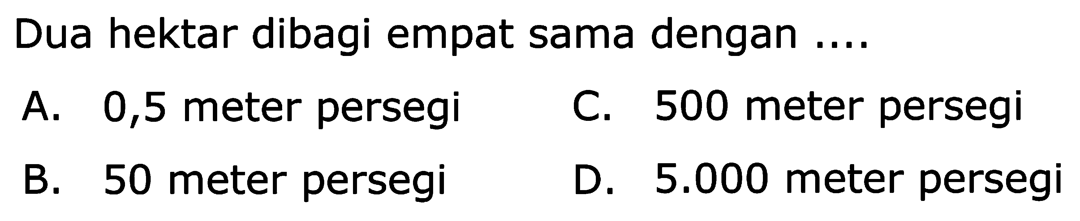 Dua hektar dibagi empat sama dengan  ... . 
A. 0,5 meter persegi
C. 500 meter persegi
B. 50 meter persegi
D.  5.000  meter persegi