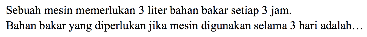 Sebuah mesin memerlukan 3 liter bahan bakar setiap 3 jam. Bahan bakar yang diperlukan jika mesin digunakan selama 3 hari adalah...