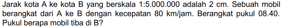 Jarak kota A ke kota B yang berskala 1:5.000.000 adalah  2 cm . Sebuah mobil berangkat dari  A  ke  B  dengan kecepatan  80 ~km / jam . Berangkat pukul 08.40. Pukul berapa mobil tiba di B?