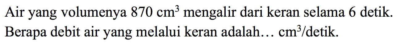 Air yang volumenya  870 cm^(3)  mengalir dari keran selama 6 detik. Berapa debit air yang melalui keran adalah...  cm^(3) /  detik.