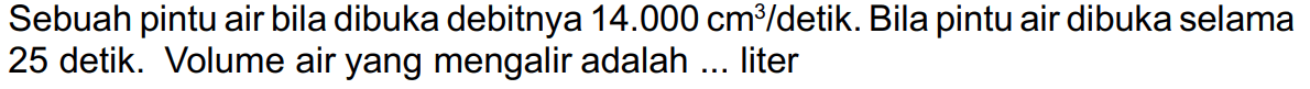 Sebuah pintu air bila dibuka debitnya  14.000 cm^(3) /  detik. Bila pintu air dibuka selama 25 detik. Volume air yang mengalir adalah ... liter