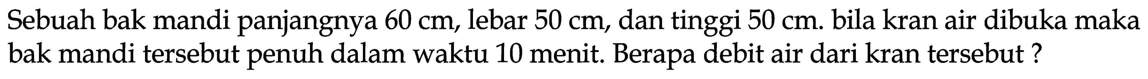 Sebuah bak mandi panjangnya  60 cm , lebar  50 cm , dan tinggi  50 cm . bila kran air dibuka maka bak mandi tersebut penuh dalam waktu 10 menit. Berapa debit air dari kran tersebut?