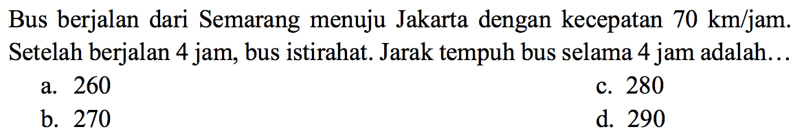 Bus berjalan dari Semarang menuju Jakarta dengan kecepatan  70 ~km / jam .  Setelah berjalan 4 jam, bus istirahat. Jarak tempuh bus selama 4 jam adalah...
a. 260
c. 280
b. 270
d. 290