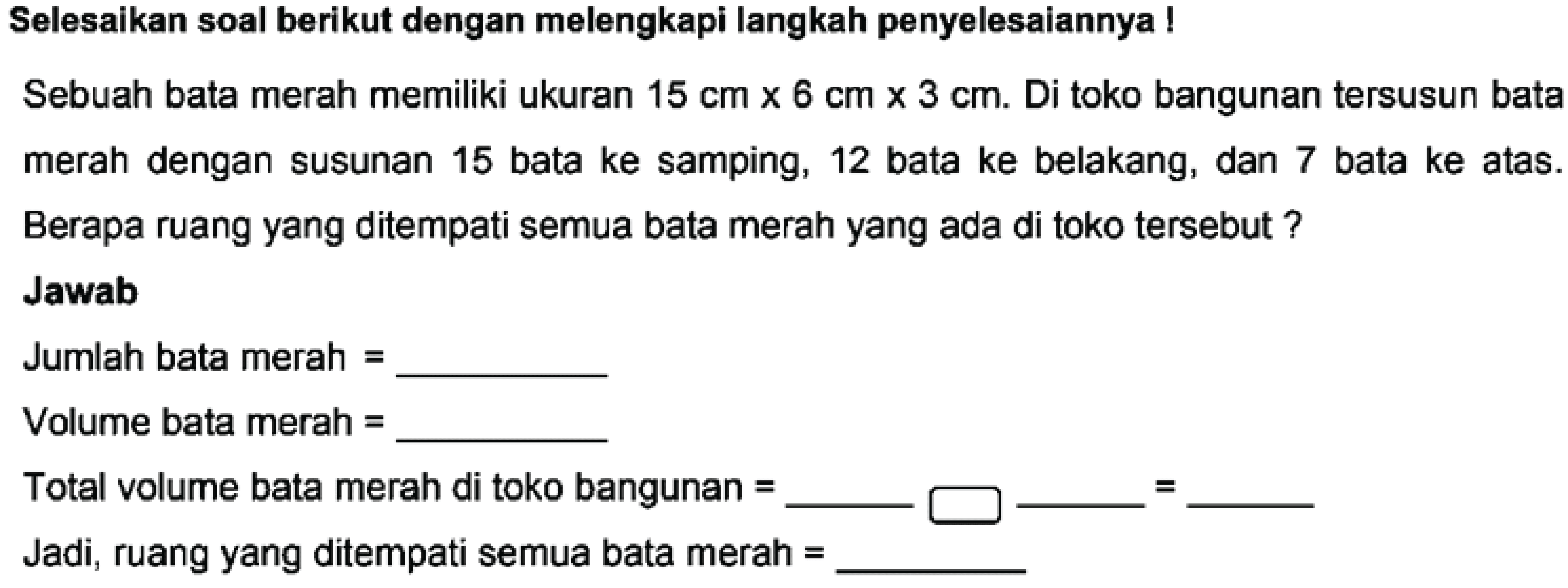 Selesaikan soal berikut dengan melengkapi langkah penyelesaiannya! Sebuah bata merah memiliki ukuran 15 cm x 6 cm x 3 cm. Di toko bangunan tersusun bata merah dengan susunan 15 bata ke samping, 12 bata ke belakang, dan 7 bata ke atas. Berapa ruang yang ditempati semua bata merah yang ada di toko tersebut ? Jawab Jumlah bata merah =___ Volume bata merah = ___
Total volume bata merah di toko bangunan =___ ___  =___ Jadi, ruang yang ditempati semua bata merah =____ 