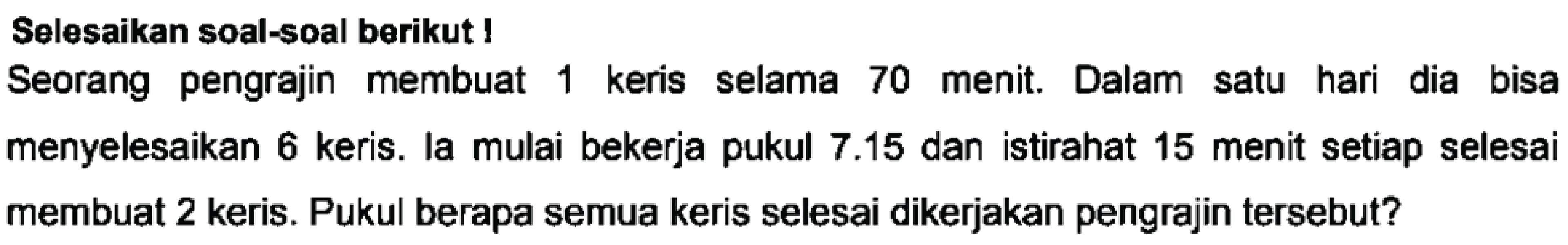 Selesaikan soal-soal berikut!
Seorang pengrajin membuat 1 keris selama 70 menit. Dalam satu hari dia bisa menyelesaikan 6 keris. la mulai bekerja pukul 7.15 dan istirahat 15 menit setiap selesai membuat 2 keris. Pukul berapa semua keris selesai dikerjakan pengrajin tersebut?