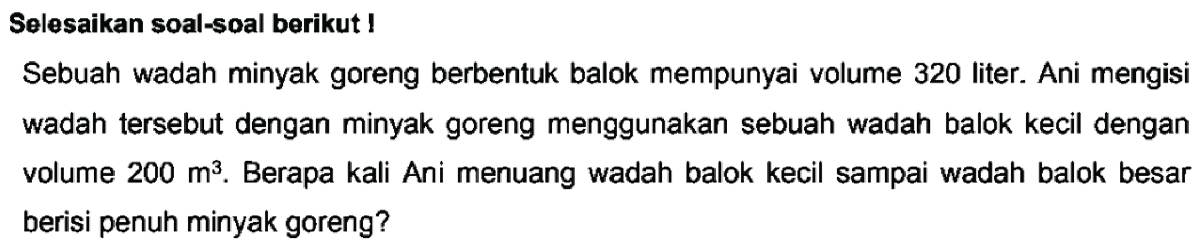 Selesaikan soal-soal berikut!
Sebuah wadah minyak goreng berbentuk balok mempunyai volume 320 liter. Ani mengisi wadah tersebut dengan minyak goreng menggunakan sebuah wadah balok kecil dengan volume  200 m^3. Berapa kali Ani menuang wadah balok kecil sampai wadah balok besar berisi penuh minyak goreng?