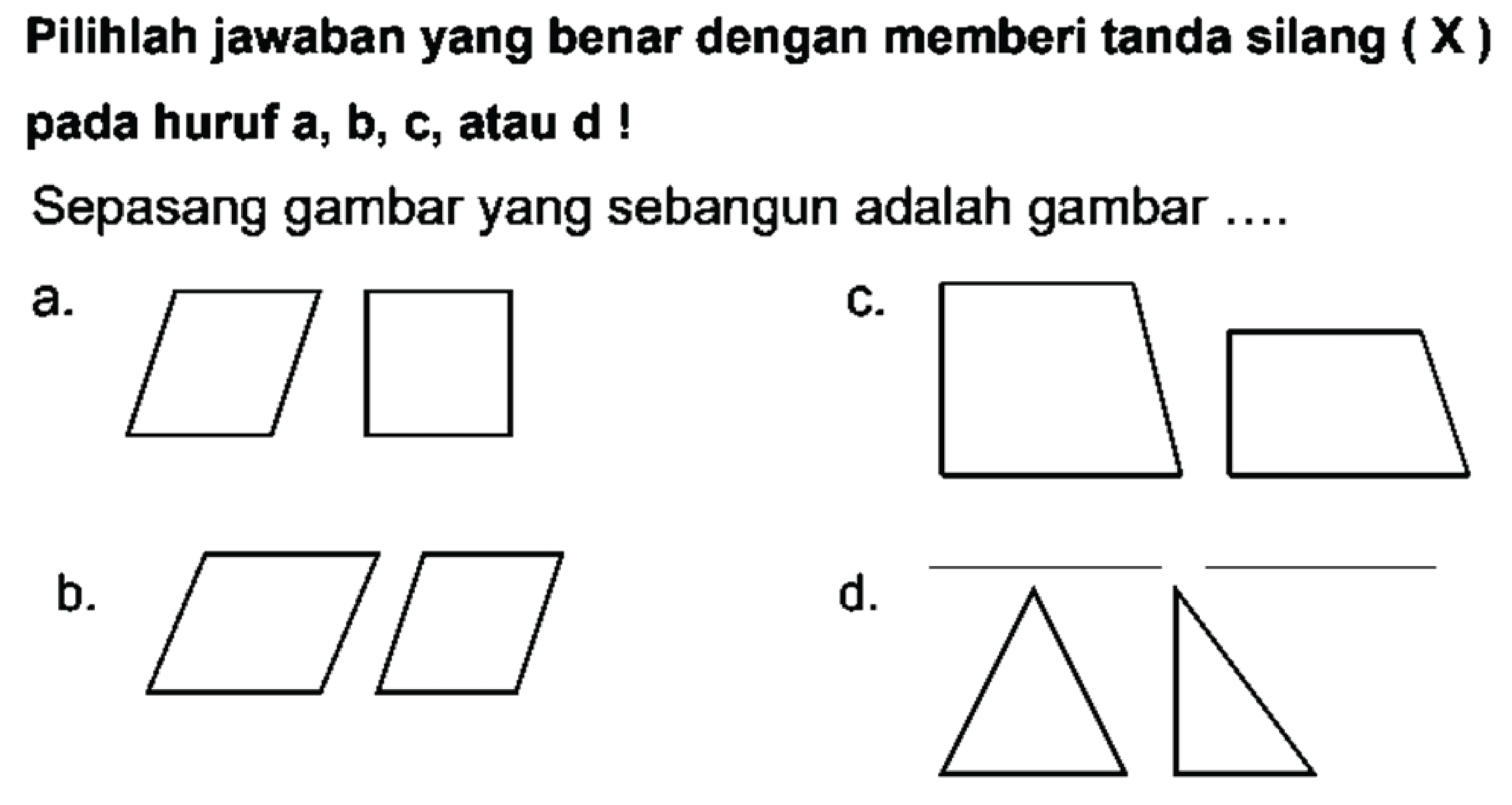 Pilihlah jawaban yang benar dengan memberi tanda silang  (X)  pada huruf  a, b, c , atau  d  !
Sepasang gambar yang sebangun adalah gambar ....
a.
C.
b.
d.