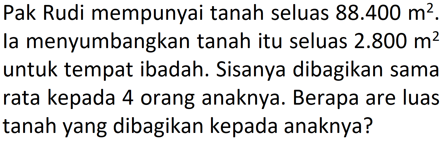 Pak Rudi mempunyai tanah seluas  88.400 m^(2) . la menyumbangkan tanah itu seluas  2.800 m^(2)  untuk tempat ibadah. Sisanya dibagikan sama rata kepada 4 orang anaknya. Berapa are luas tanah yang dibagikan kepada anaknya?