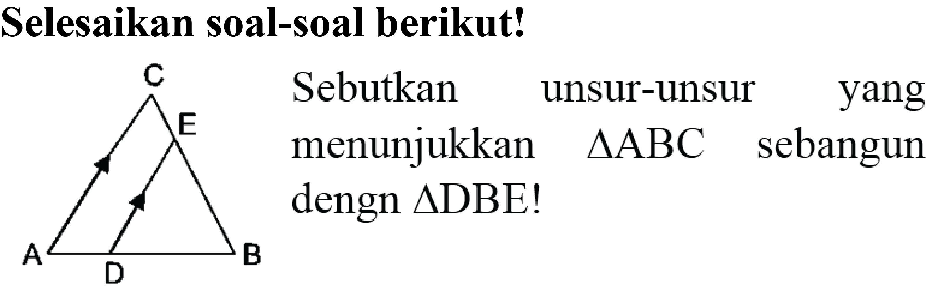 Selesaikan soal-soal berikut! 
C E 
A D B 
Sebutkan unsur-unsur yang yang menunjukkan Segitiga ABC sebangun dengan Segitiga DBE! 