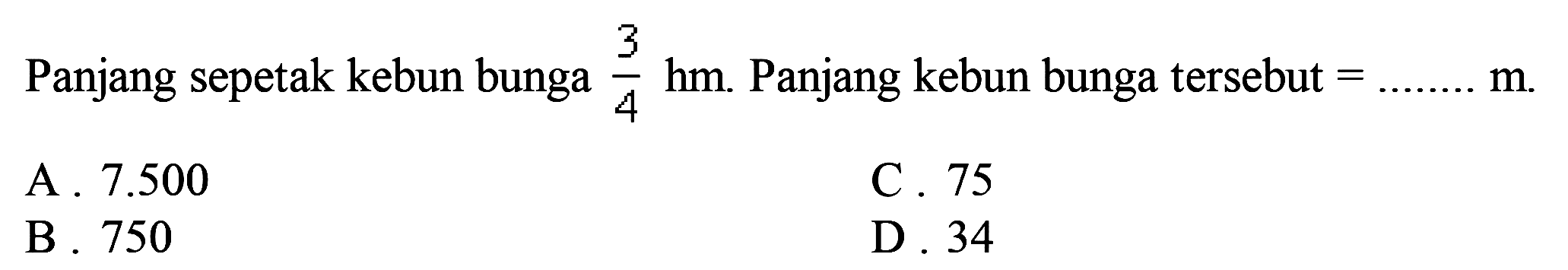 Panjang sepetak kebun bunga  (3)/(4) hm .  Panjang kebun bunga tersebut  =... ... . . m . 
A.  7.500 
C. 75
B. 750
D. 34