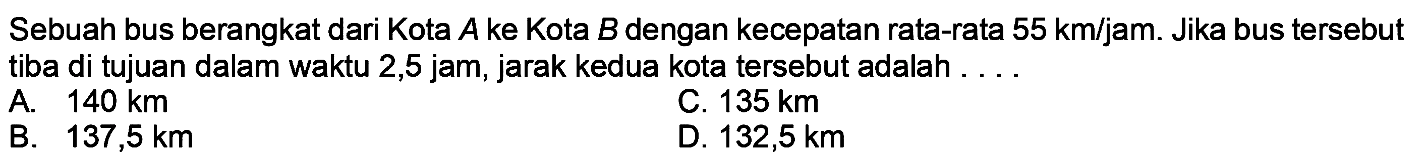 Sebuah bus berangkat dari Kota  A  ke Kota  B  dengan kecepatan rata-rata  55 ~km / jam . Jika bus tersebut tiba di tujuan dalam waktu 2,5 jam, jarak kedua kota tersebut adalah . . .
A.  140 ~km 
C.  135 ~km 
B.  137,5 ~km 
D.  132,5 ~km 