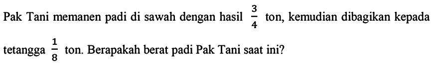 Pak Tani memanen padi di sawah dengan hasil 3/4 ton, kemudian dibagikan kepada tetangga 1/8  ton. Berapakah berat padi Pak Tani saat ini?