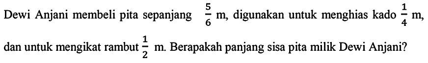 Dewi Anjani membeli pita sepanjang 5/6 m, digunakan untuk menghias kado 1/4 m, dan untuk mengikat rambut 1/2 m. Berapakah panjang sisa pita milik Dewi Anjani?