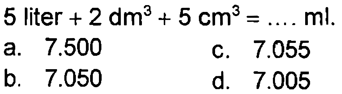 5 liter  +2 dm^(3)+5 cm^(3)=... ml 
a.  7.500 
C.  7.055 
b.  7.050 
d.  7.005 