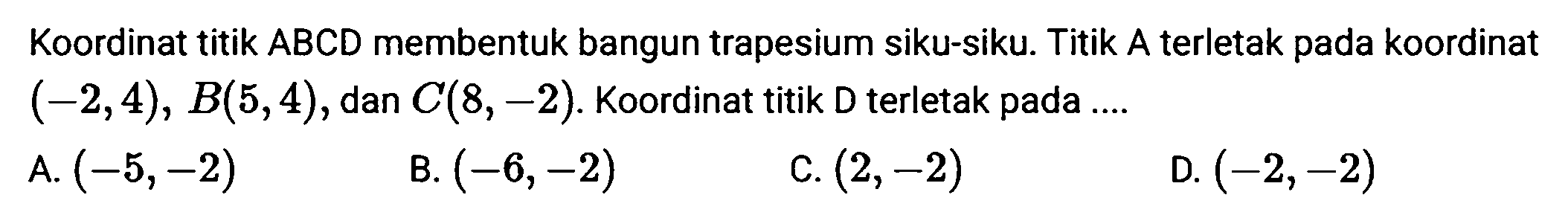 Koordinat titik  A B C D  membentuk bangun trapesium siku-siku. Titik  A  terletak pada koordinat  (-2,4), B(5,4) , dan  C(8,-2) . Koordinat titik  D  terletak pada ....
A.  (-5,-2) 
B.  (-6,-2) 
C.  (2,-2) 
D.  (-2,-2) 