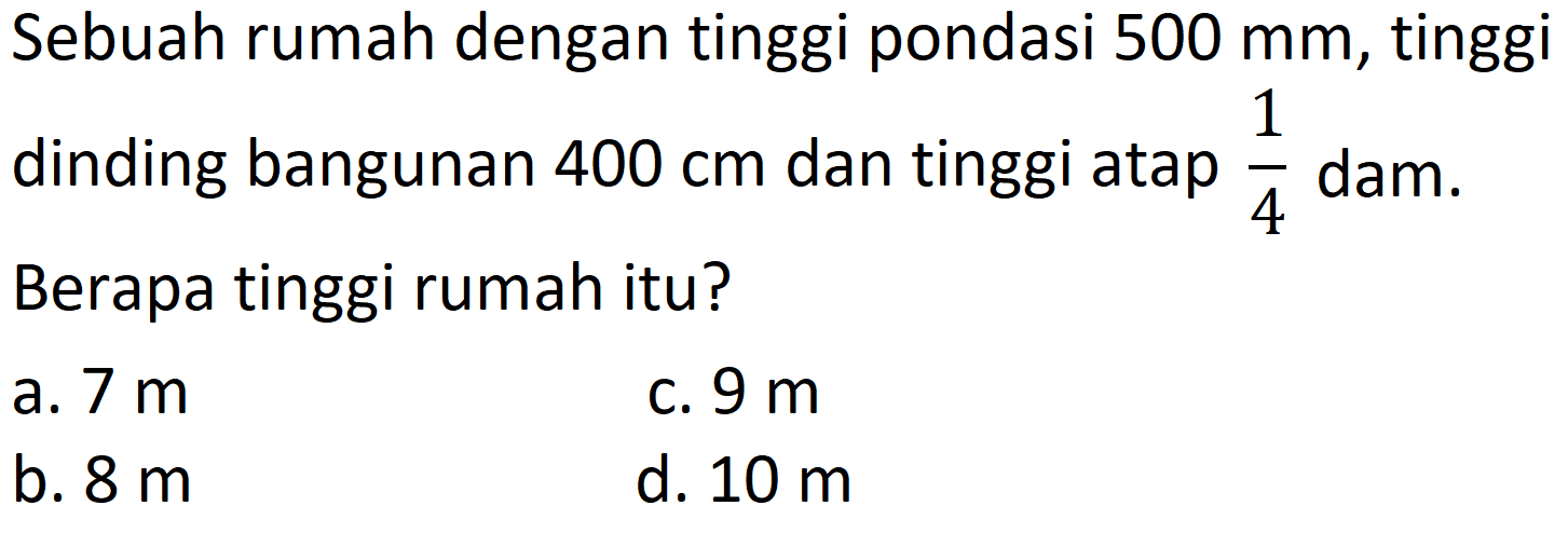 Sebuah rumah dengan tinggi pondasi 500 mm, tinggi dinding bangunan 400 cm dan tinggi atap 1/4 dam. Berapa tinggi rumah itu?
