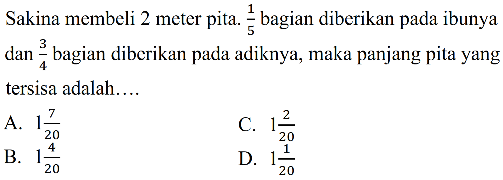 Sakina membeli 2 meter pita.  (1)/(5)  bagian diberikan pada ibunya dan  (3)/(4)  bagian diberikan pada adiknya, maka panjang pita yang tersisa adalah....
A.  1 (7)/(20) 
C.  1 (2)/(20) 
B.  1 (4)/(20) 
D.  1 (1)/(20) 