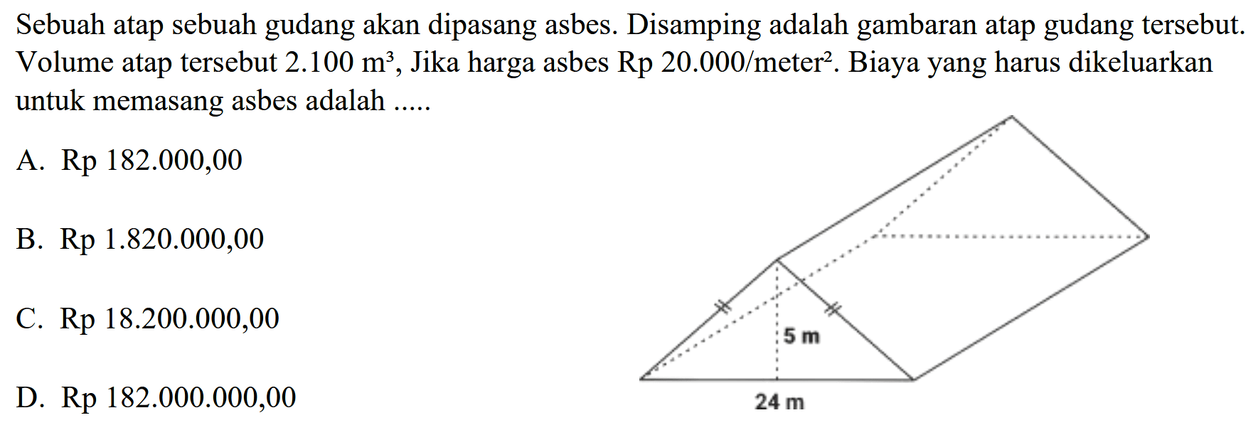 Sebuah atap sebuah gudang akan dipasang asbes. Disamping adalah gambaran atap gudang tersebut. Volume atap tersebut  2.100 m^3 , Jika harga asbes  (Rp) 20.000 / (meter)^{2) . Biaya yang harus dikeluarkan untuk memasang asbes adalah .....
A. Rp  182.000,00 
B.  Rp 1.820 .000,00 
c. Rp  18.200 .000,00 
D. Rp  182.000 .000,00 