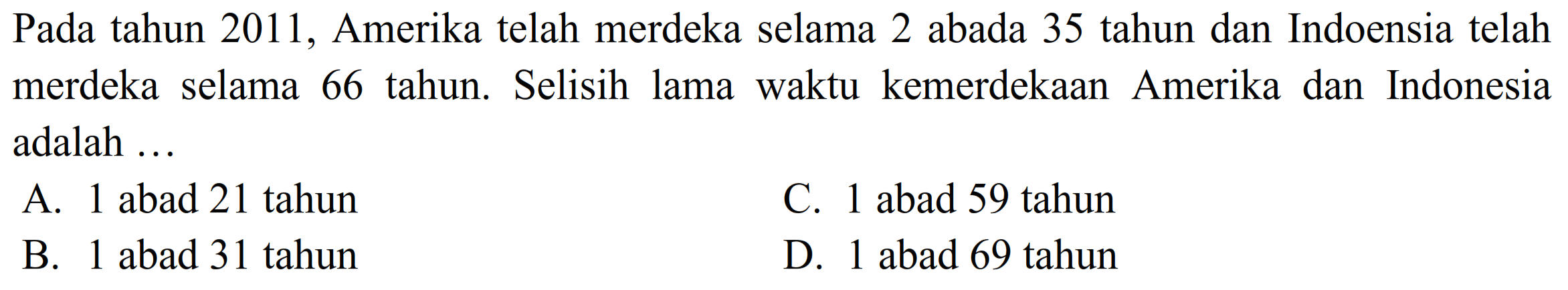 Pada tahun 2011, Amerika telah merdeka selama 2 abada 35 tahun dan Indoensia telah merdeka selama 66 tahun. Selisih lama waktu kemerdekaan Amerika dan Indonesia adalah ... 
