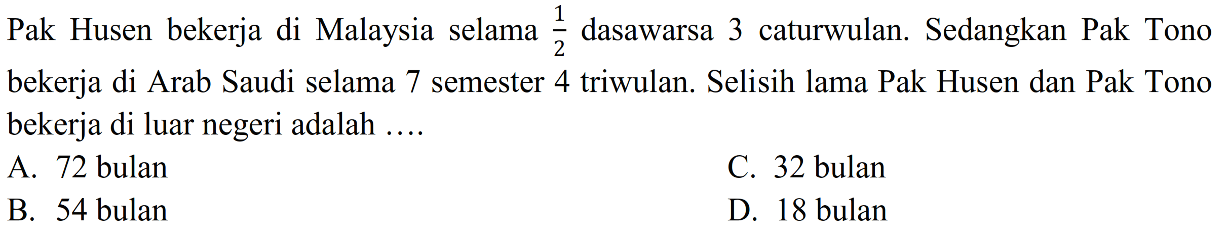 Pak Husen bekerja di Malaysia selama  (1)/(2)  dasawarsa 3 caturwulan. Sedangkan Pak Tono bekerja di Arab Saudi selama 7 semester 4 triwulan. Selisih lama Pak Husen dan Pak Tono bekerja di luar negeri adalah ....
A. 72 bulan
C. 32 bulan
B. 54 bulan
D. 18 bulan