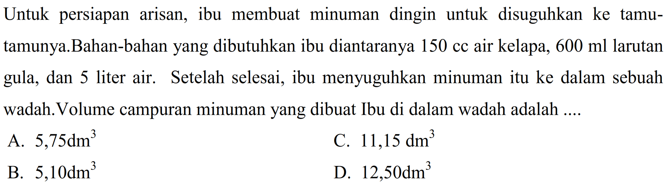 Untuk persiapan arisan, ibu membuat minuman dingin untuk disuguhkan ke tamu-tamunya. Bahan-bahan yang dibutuhkan ibu diantaranya 150 cc air kelapa, 600 ml larutan gula, dan 5 liter air. Setelah selesai, ibu menyuguhkan minuman itu ke dalam sebuah wadah. Volume campuran minuman yang dibuat Ibu di dalam wadah adalah ....