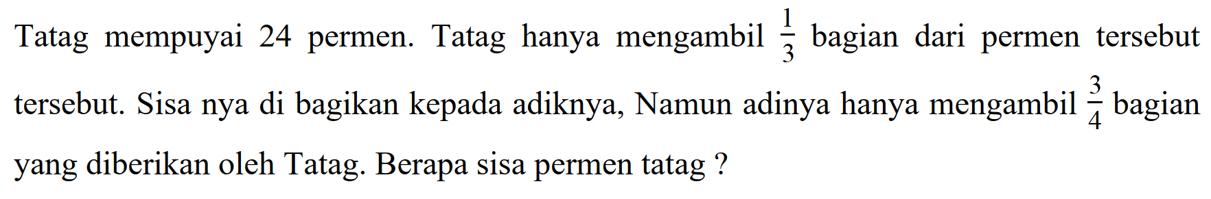 Tatag mempuyai 24 permen. Tatag hanya mengambil  (1)/(3)  bagian dari permen tersebut tersebut. Sisa nya di bagikan kepada adiknya, Namun adinya hanya mengambil  (3)/(4)  bagian yang diberikan oleh Tatag. Berapa sisa permen tatag?