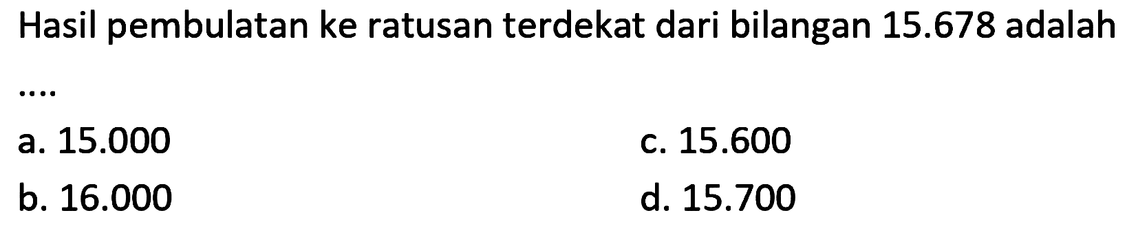 Hasil pembulatan ke ratusan terdekat dari bilangan  15.678  adalah
a.  15.000 
c.  15.600 
b.  16.000 
d.  15.700 