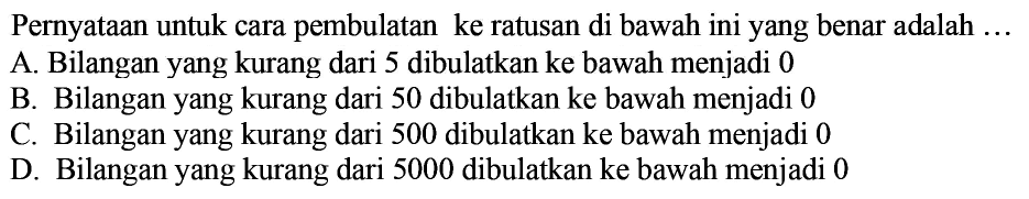 Pernyataan untuk cara pembulatan ke ratusan di bawah ini yang benar adalah  ... 
A. Bilangan yang kurang dari 5 dibulatkan ke bawah menjadi 0
B. Bilangan yang kurang dari 50 dibulatkan ke bawah menjadi 0
c. Bilangan yang kurang dari 500 dibulatkan ke bawah menjadi 0
D. Bilangan yang kurang dari 5000 dibulatkan ke bawah menjadi 0