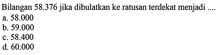 Bilangan  58.376  jika dibulatkan ke ratusan terdekat menjadi ....
a.  58.000 
b.  59.000 
c.  58.400 
d.  60.000 