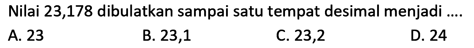 Nilai 23,178 dibulatkan sampai satu tempat desimal menjadi ....
A. 23
B. 23,1
c. 23,2
D. 24