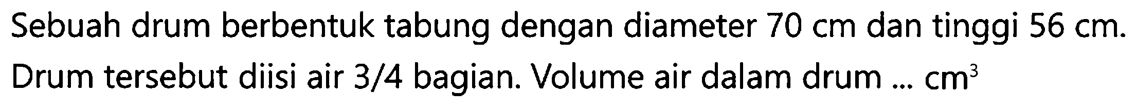 Sebuah drum berbentuk tabung dengan diameter  70 cm  dan tinggi  56 cm . Drum tersebut diisi air  3 / 4  bagian. Volume air dalam drum  ... cm^(3)