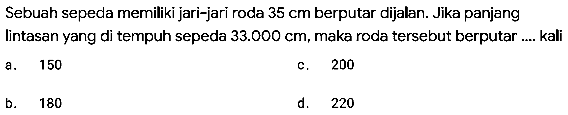 Sebuah sepeda memiliki jari-jari roda  35 cm  berputar dijalan. Jika panjang lintasan yang di tempuh sepeda  33.000 cm , maka roda tersebut berputar .... kali
a.   150 
c. 200
b. 180
d. 220