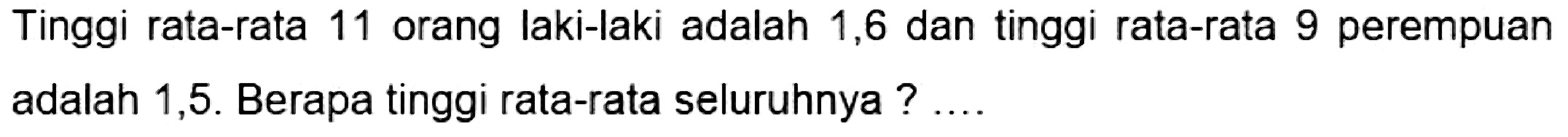 Tinggi rata-rata 11 orang laki-laki adalah 1,6 dan tinggi rata-rata 9 perempuan adalah 1,5 . Berapa tinggi rata-rata seluruhnya ? ...