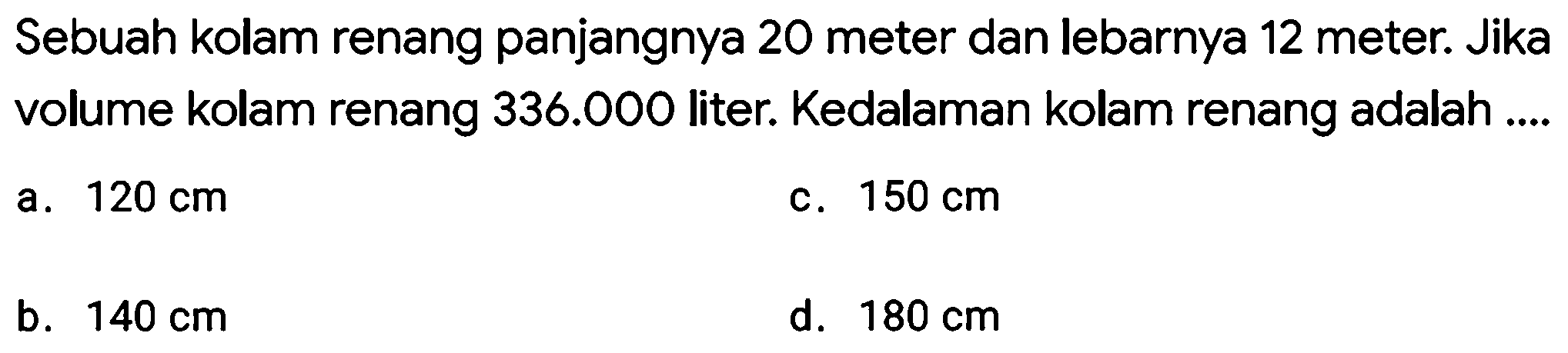 Sebuah kolam renang panjangnya 20 meter dan lebarnya 12 meter. Jika volume kolam renang  336.000  liter. Kedalaman kolam renang adalah ....
a.  120 cm 
c.  150 cm 
b.  140 cm 
d.  180 cm 