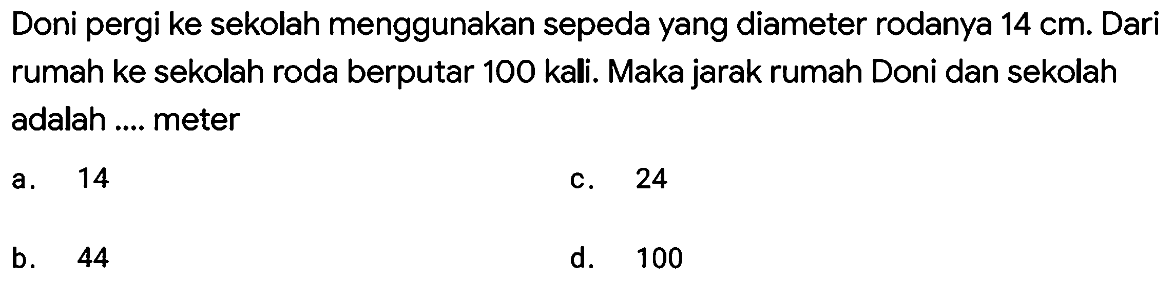 Doni pergi ke sekolah menggunakan sepeda yang diameter rodanya  14 cm . Dari rumah ke sekolah roda berputar 100 kali. Maka jarak rumah Doni dan sekolah adalah .... meter
a. 14
c. 24
b. 44
d. 100