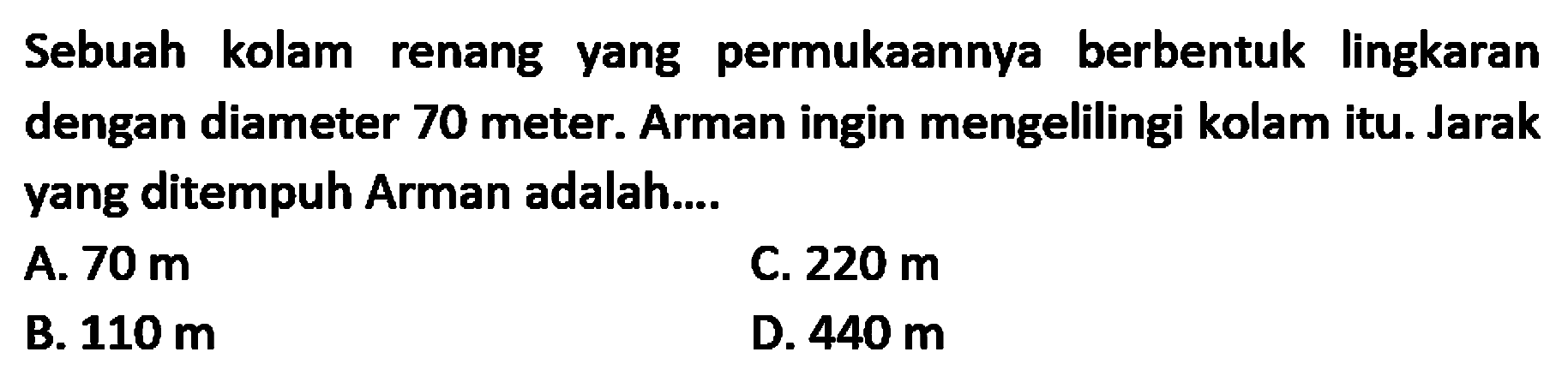 Sebuah kolam renang yang permukaannya berbentuk lingkaran dengan diameter 70 meter. Arman ingin mengelilingi kolam itu. Jarak yang ditempuh Arman adalah... 