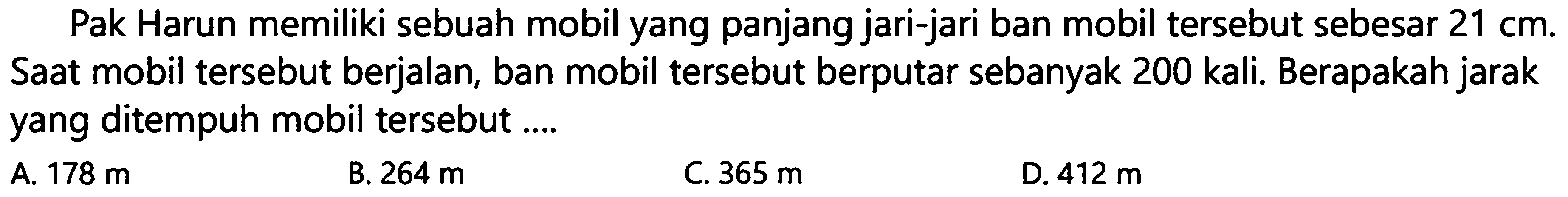 Pak Harun memiliki sebuah mobil yang panjang jari-jari ban mobil tersebut sebesar  21 cm . Saat mobil tersebut berjalan, ban mobil tersebut berputar sebanyak 200 kali. Berapakah jarak yang ditempuh mobil tersebut ....
A.  178 m 
B.  264 m 
C.  365 m 
D.  412 m 