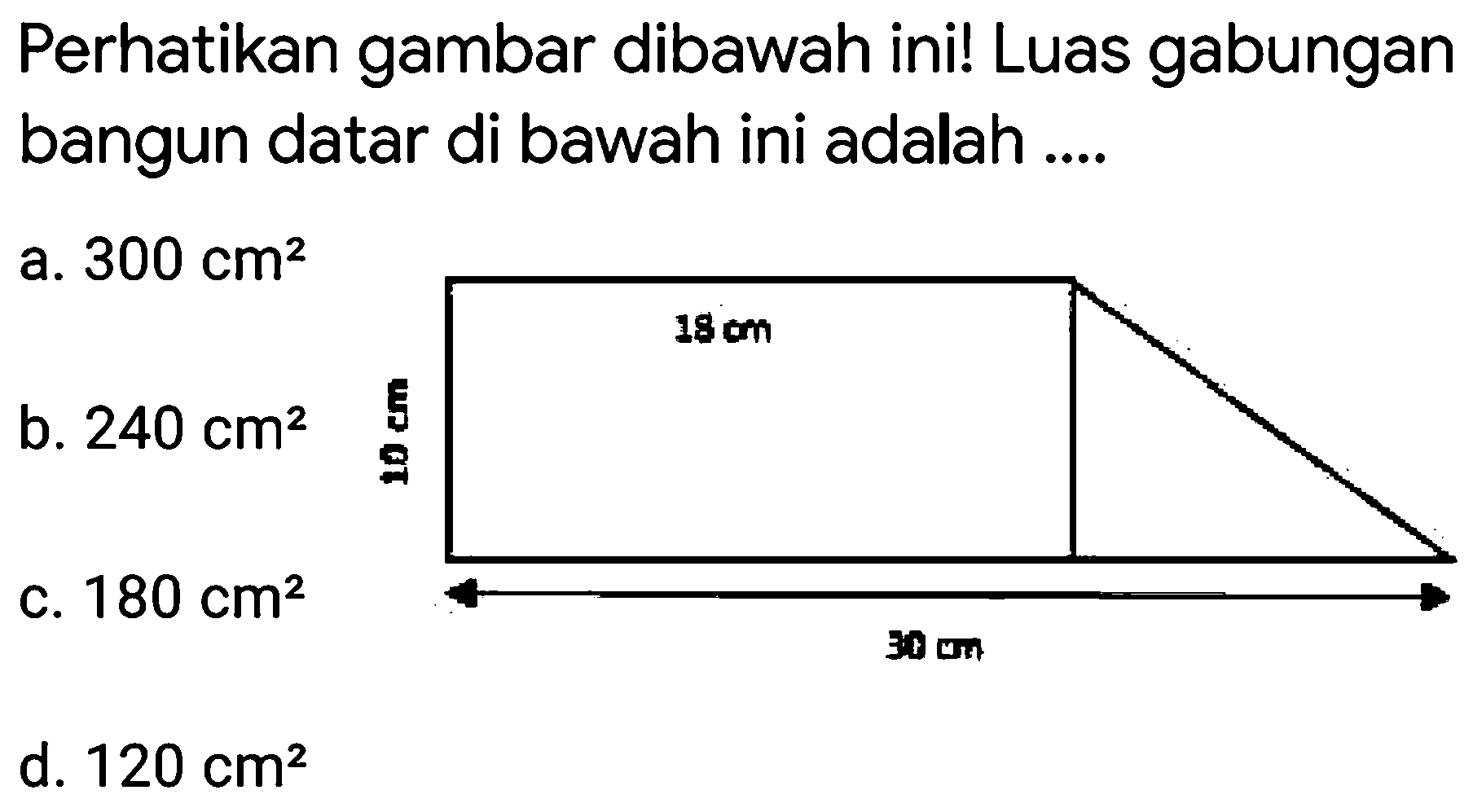 Perhatikan gambar dibawah ini! Luas gabungan bangun datar di bawah ini adalah .... 
18 cm 
10 cm 
30 cm 
a.  300 cm^2 
b.  240 cm^2 
c.  180 cm^2 
d.  120 cm^2 