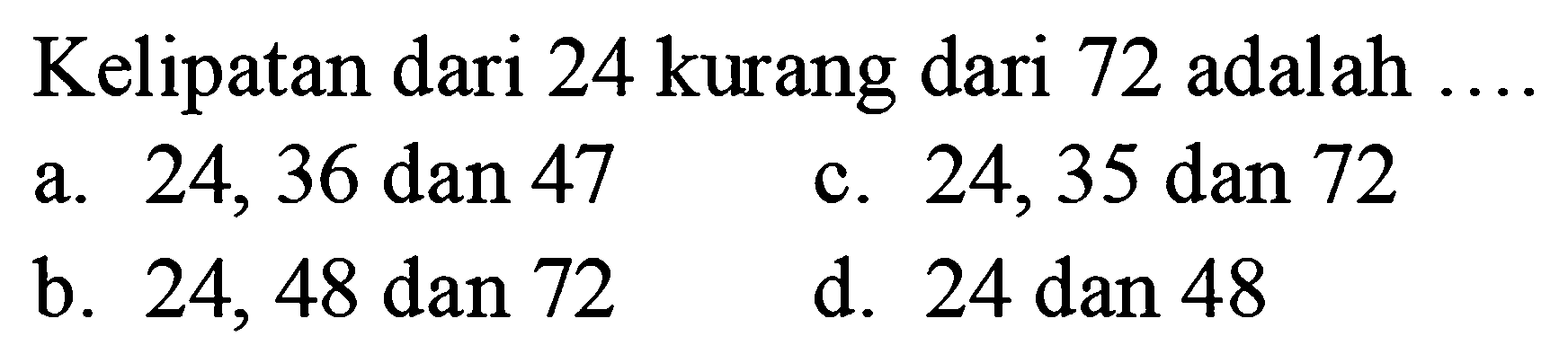 Kelipatan dari 24 kurang dari 72 adalah ....
a. 24,36 dan 47
c. 24,35 dan 72
b. 24,48 dan 72
d. 24 dan 48