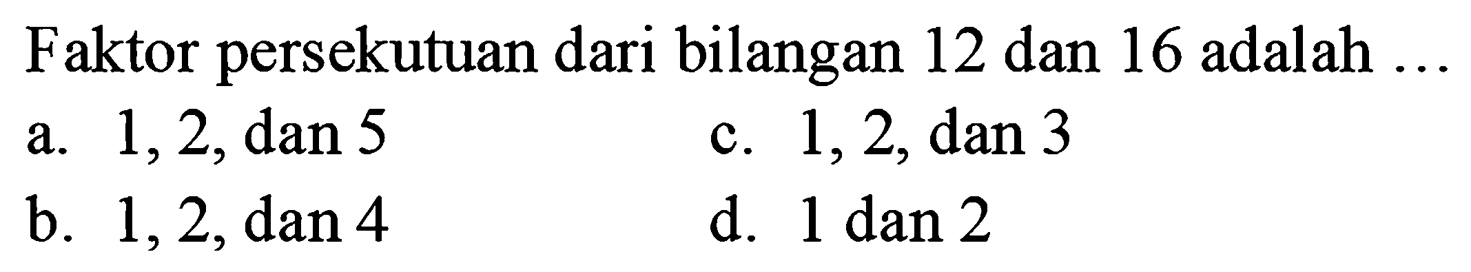 Faktor persekutuan dari bilangan 12 dan 16 adalah ...
a.  1,2, dan 5 
c.  1,2, dan 3 
b.  1,2, dan 4 
d.  1 dan 2 