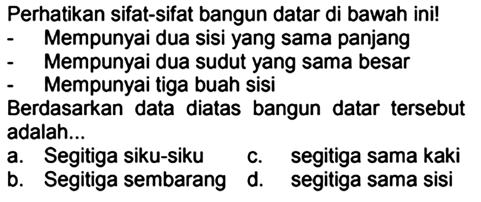 Perhatikan sifat-sifat bangun datar di bawah ini!
- Mempunyai dua sisi yang sama panjang
- Mempunyai dua sudut yang sama besar
- Mempunyai tiga buah sisi
Berdasarkan data diatas bangun datar tersebut adalah...
a. Segitiga siku-siku    c. segitiga sama kaki
b. Segitiga sembarang d. segitiga sama sisi