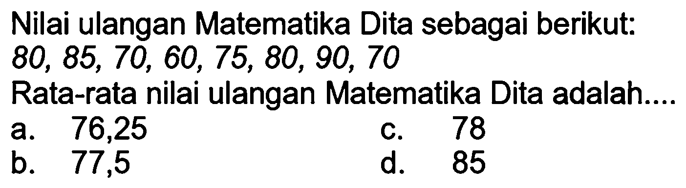 Nilai ulangan Matematika Dita sebagai berikut:  80,85,70,60,75,80,90,70 
Rata-rata nilai ulangan Matematika Dita adalah....
a. 76,25
c. 78
b.   77,5 
d. 85