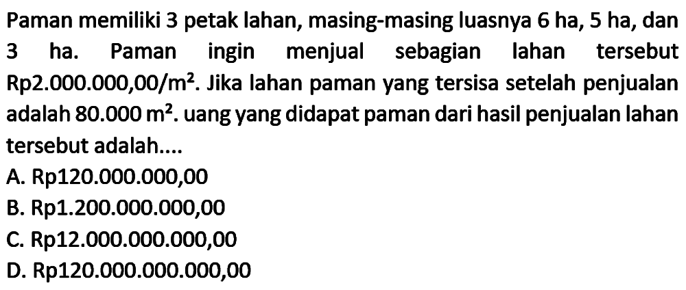 Paman memiliki 3 petak lahan, masing-masing luasnya 6 ha, 5 ha, dan 3 ha. Paman ingin menjual sebagian lahan tersebut Rp2.000.000,00/m^2. Jika lahan paman yang tersisa setelah penjualan adalah 80.000 m^2. uang yang didapat paman dari hasil penjualan lahan tersebut adalah....